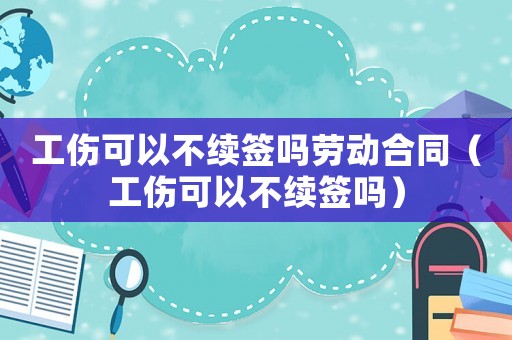 工傷可以不續簽嗎勞動合同（工傷可以不續簽嗎）