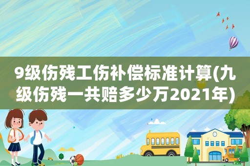 9級傷殘工傷補償標準計算(九級傷殘一共賠多少萬2021年)