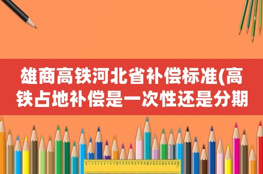 雄商高鐵河北省補償標準(高鐵占地補償是一次性還是分期？)
