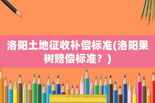 洛陽土地征收補償標準(洛陽果樹賠償標準？)
