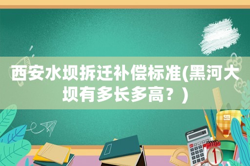 西安水壩拆遷補償標準(黑河大壩有多長多高？)