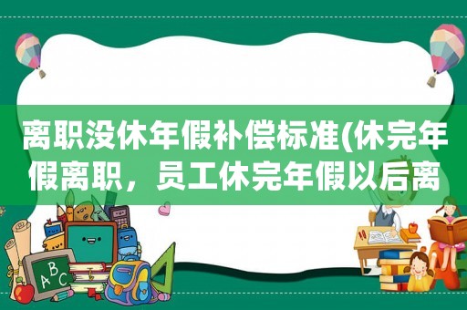 離職沒休年假補償標準(休完年假離職，員工休完年假以后離職還需要扣錢嗎)
