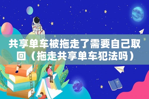 共享單車被拖走了需要自己取回（拖走共享單車犯法嗎）