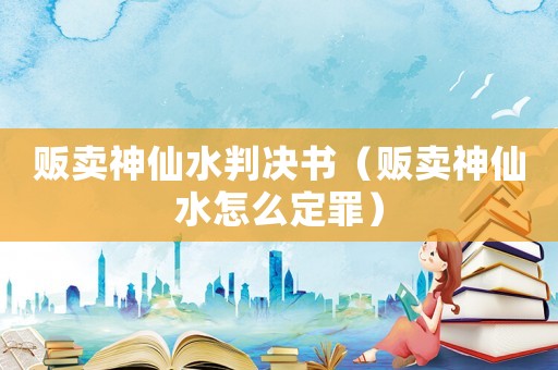 販賣神仙水判決書（販賣神仙水怎么定罪）