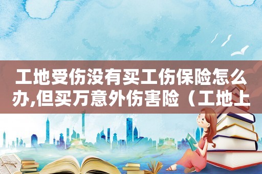 工地受傷沒有買工傷保險怎么辦,但買萬意外傷害險（工地上受傷沒買工傷險）