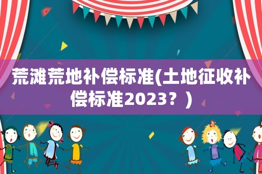 荒灘荒地補償標準(土地征收補償標準2023？)
