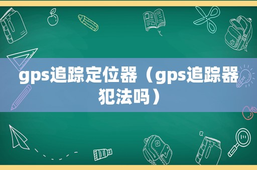 gps追蹤定位器（gps追蹤器犯法嗎）