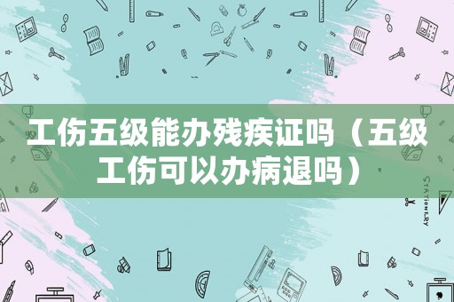 工傷五級能辦殘疾證嗎（五級工傷可以辦病退嗎）