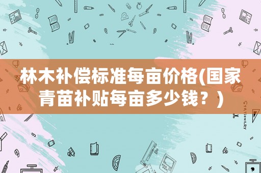 林木補償標準每畝價格(國家青苗補貼每畝多少錢？)