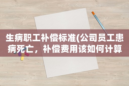 生病職工補(bǔ)償標(biāo)準(zhǔn)(公司員工患病死亡，補(bǔ)償費(fèi)用該如何計(jì)算？)