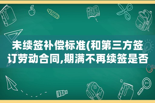 未續簽補償標準(和第三方簽訂勞動合同,期滿不再續簽是否有補償金？)