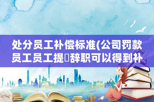 處分員工補償標準(公司罰款員工員工提岀辭職可以得到補償嗎？)
