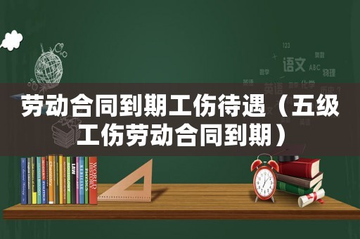 勞動合同到期工傷待遇（五級工傷勞動合同到期）