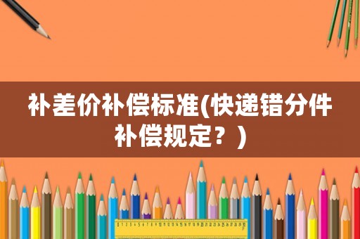 補(bǔ)差價(jià)補(bǔ)償標(biāo)準(zhǔn)(快遞錯(cuò)分件補(bǔ)償規(guī)定？)