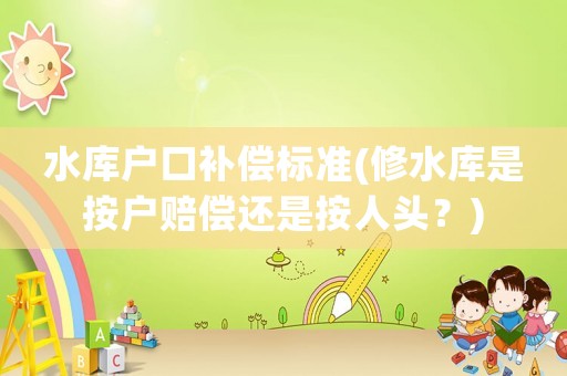 水庫戶口補償標準(修水庫是按戶賠償還是按人頭？)