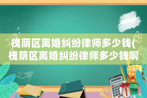 槐蔭區離婚糾紛律師多少錢(槐蔭區離婚糾紛律師多少錢啊)