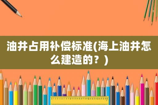油井占用補(bǔ)償標(biāo)準(zhǔn)(海上油井怎么建造的？)