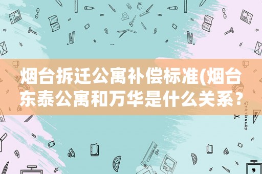 煙臺拆遷公寓補償標準(煙臺東泰公寓和萬華是什么關系？)