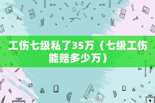 工傷七級私了35萬（七級工傷能賠多少萬）