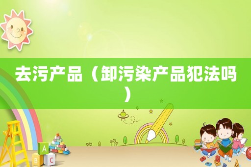 去污產(chǎn)品（卸污染產(chǎn)品犯法嗎）