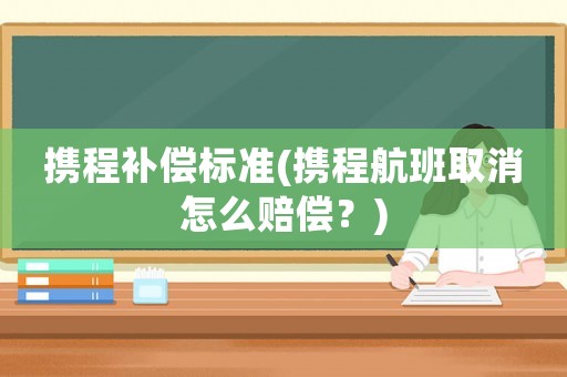 攜程補償標準(攜程航班取消怎么賠償？)