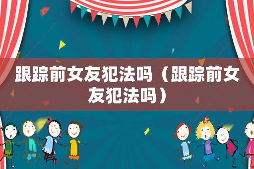 跟蹤前女友犯法嗎（跟蹤前女友犯法嗎）