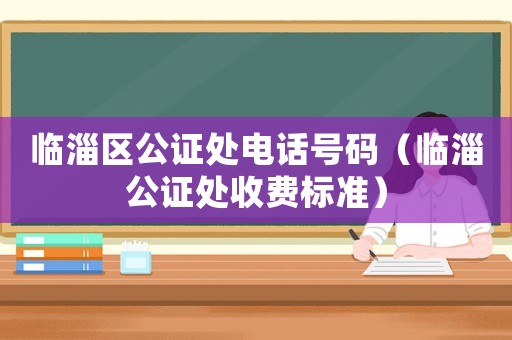 臨淄區公證處電話號碼（臨淄公證處收費標準）