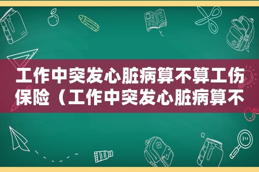 工作中突發心臟病算不算工傷保險（工作中突發心臟病算不算工傷）