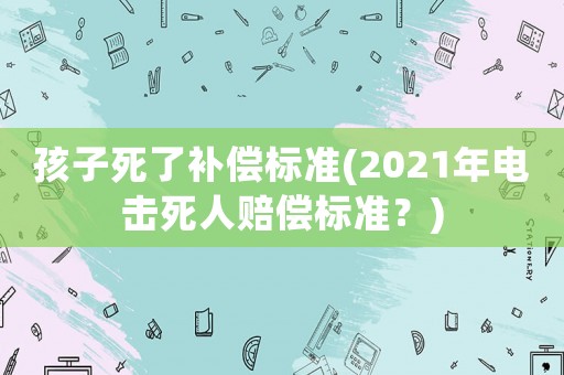 孩子死了補(bǔ)償標(biāo)準(zhǔn)(2021年電擊死人賠償標(biāo)準(zhǔn)？)