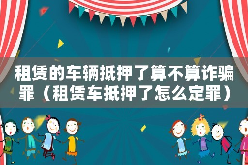租賃的車輛抵押了算不算詐騙罪（租賃車抵押了怎么定罪）
