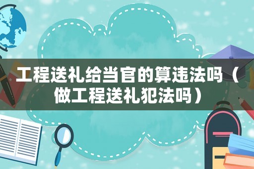 工程送禮給當(dāng)官的算違法嗎（做工程送禮犯法嗎）