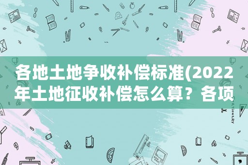 各地土地爭收補償標準(2022年土地征收補償怎么算？各項補償標準是什么？)