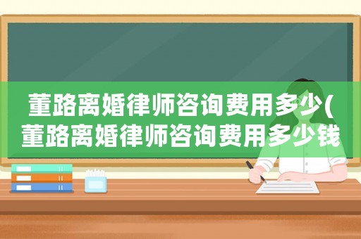 董路離婚律師咨詢費用多少(董路離婚律師咨詢費用多少錢)