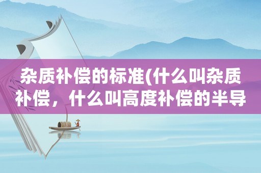 雜質(zhì)補償?shù)臉?biāo)準(zhǔn)(什么叫雜質(zhì)補償，什么叫高度補償?shù)陌雽?dǎo)體，雜質(zhì)補償有？)
