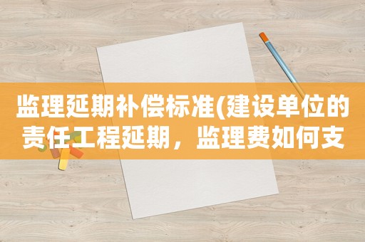 監理延期補償標準(建設單位的責任工程延期，監理費如何支付？)