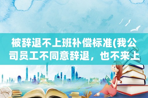 被辭退不上班補償標準(我公司員工不同意辭退，也不來上班，怎么辦)