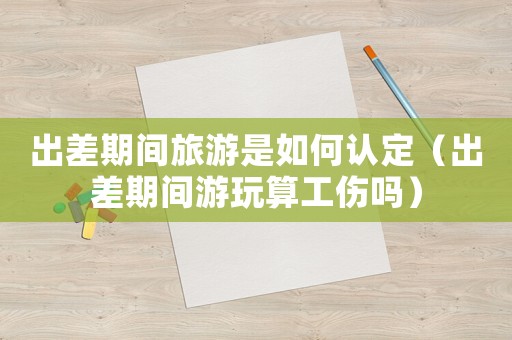 出差期間旅游是如何認定（出差期間游玩算工傷嗎）