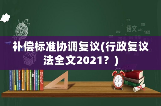 補償標準協調復議(行政復議法全文2021？)