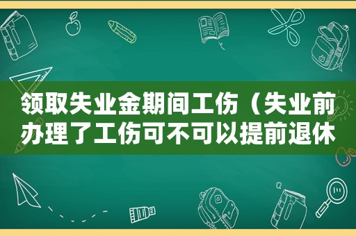 領取失業(yè)金期間工傷（失業(yè)前辦理了工傷可不可以提前退休）