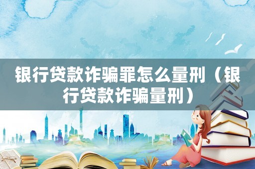 銀行貸款詐騙罪怎么量刑（銀行貸款詐騙量刑）