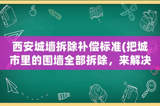 西安城墻拆除補(bǔ)償標(biāo)準(zhǔn)(把城市里的圍墻全部拆除，來解決物業(yè)公司與業(yè)主矛盾，如何？)