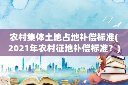 農(nóng)村集體土地占地補償標準(2021年農(nóng)村征地補償標準？)