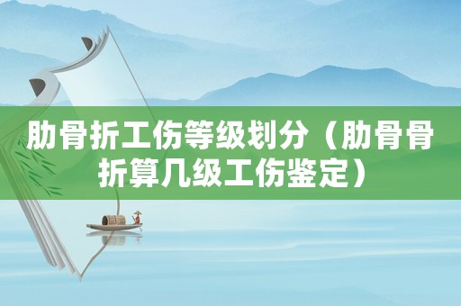 肋骨折工傷等級劃分（肋骨骨折算幾級工傷鑒定）