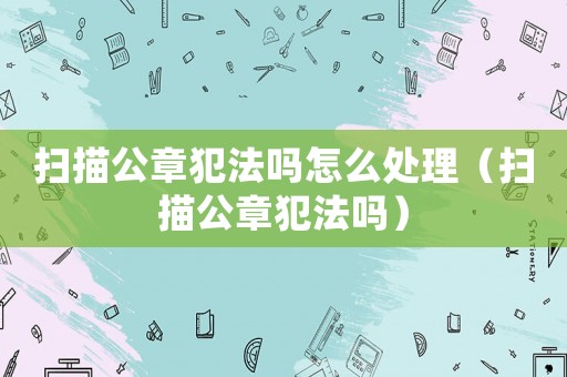掃描公章犯法嗎怎么處理（掃描公章犯法嗎）