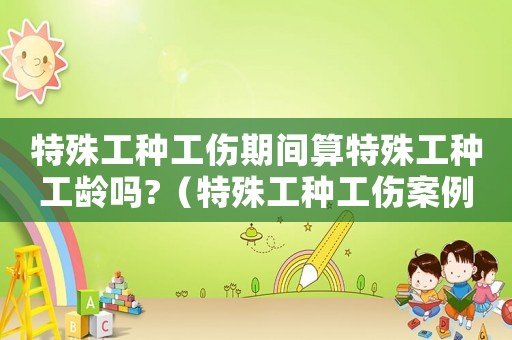 特殊工種工傷期間算特殊工種工齡嗎?（特殊工種工傷案例）