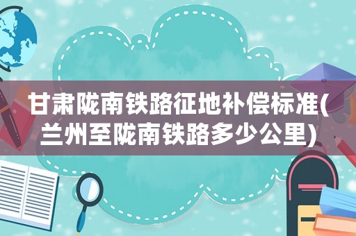 甘肅隴南鐵路征地補償標準(蘭州至隴南鐵路多少公里)