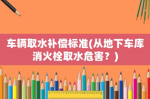 車輛取水補(bǔ)償標(biāo)準(zhǔn)(從地下車庫(kù)消火栓取水危害？)