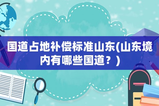國(guó)道占地補(bǔ)償標(biāo)準(zhǔn)山東(山東境內(nèi)有哪些國(guó)道？)