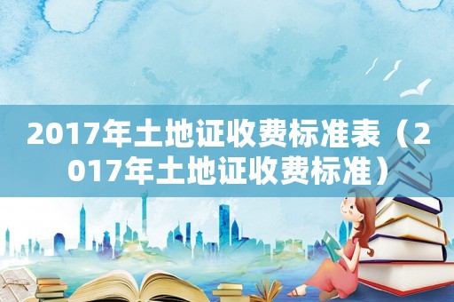 2017年土地證收費標準表（2017年土地證收費標準）