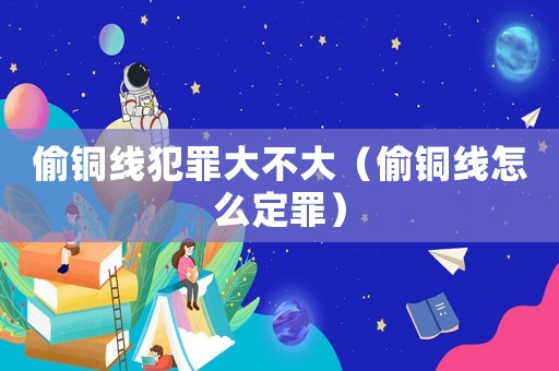 偷銅線(xiàn)犯罪大不大（偷銅線(xiàn)怎么定罪）